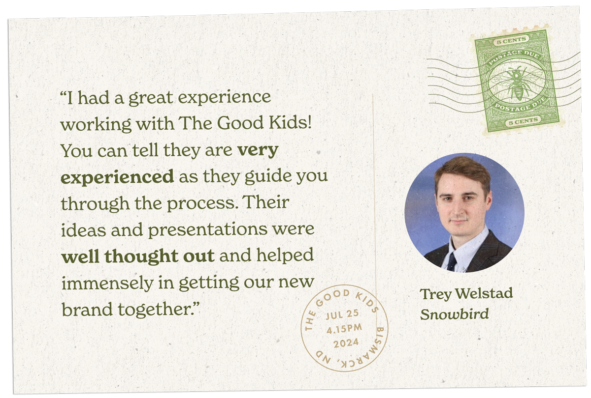 “I had a great experience working with The Good Kids! You can tell they are very experienced as they guide you through the process. Their ideas and presentations were well thought out and helped immensely in getting our new brand together.”